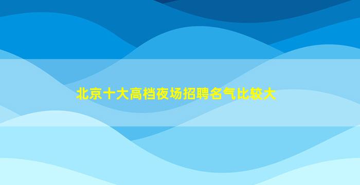 北京十大高档夜场招聘名气比较大